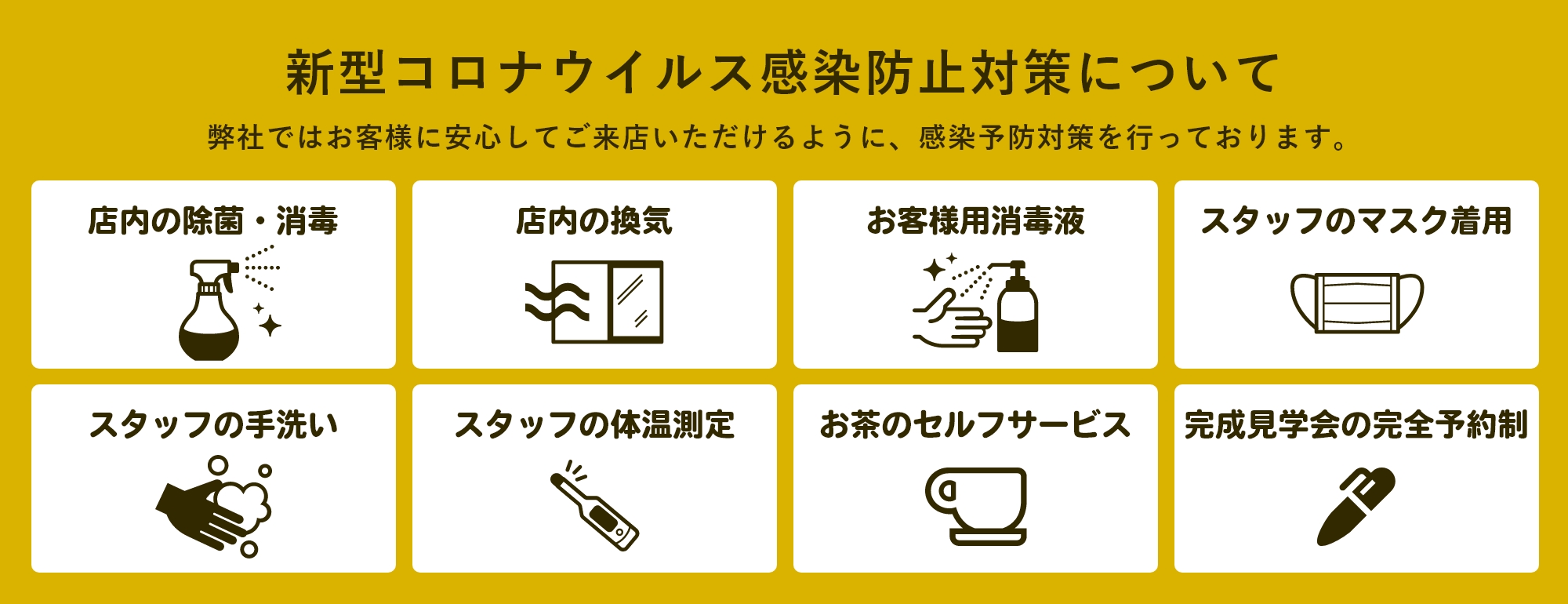 新型コロナウイルス感染防止対策について 弊社ではお客様に安心してご来店いただけるように、感染予防対策を行っております。店内の除菌・消毒/店内の換気/お客様用消毒液/スタッフのマスク着用/スタッフの手洗い/スタッフの体温測定/お茶のセルフサービス/完成見学会の完全予約制
