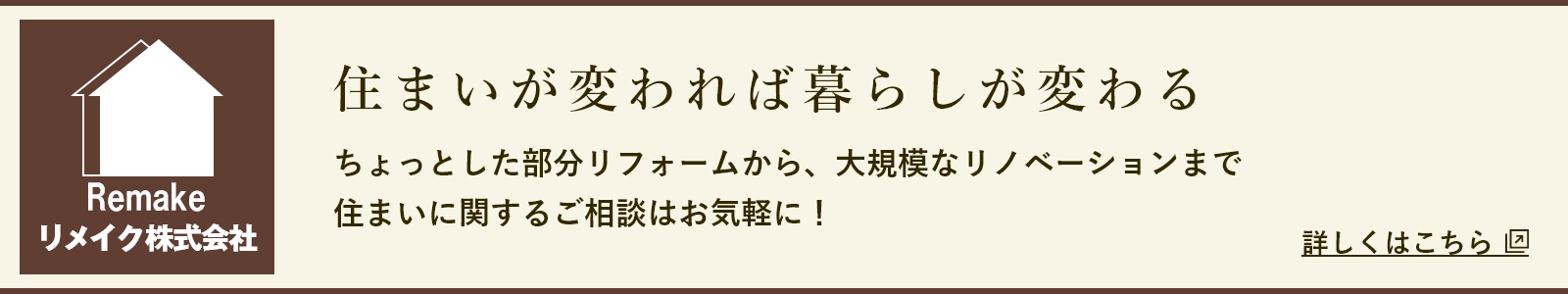 リメイク株式会社 住まいが変われば暮らしが変わる ちょっとした部分リフォームから、大規模なリノベーションまで 住まいに関するご相談はお気軽に! 詳しくはこちら